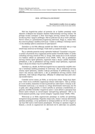 Knjiga je objavljena pod naslovom:
Сузић, Н. (1998). Како мотивисати ученике. Српско Сарајево: Завод за уџбенике и наставна
средства.



                         HEB - OPTIMALNA BUDNOST


                                              Docto homini et erudito vivere est cogitare.
                                          Učenom i obrazovanom čoveku živeti znači misliti.



     Heb kao kognitivista polazi od postavke da se ljudsko ponašanje može
objasniti uviđanjem kao krajnjim ishodom funkcionisanja nervnog sistema. On
pristupa čoveku uzimajući u obzir fizio-logiju nervnog sistema kao ukupnost
čovekovog bića i njegove psihlogije. Heb ne prihvata tezu da je motiv pokretač.
Nervni sistem je u permanentnoj kognitivnoj aktivnosti. Stoga su, smatra Heb,
dva osnovna pitanja u ljudskoj motivaciji: 1) kako se oblikuju i formiraju motivi
i 2) šta određuje njihovu usmerenost ili upravljenost?.
     Zanimljivo je da Heb odbacuje nasleđe kao faktor motivacije iako je svoja
istraživanja zasnovao na fiziologiji. Svaki motiv je naučen ili stečen.
    Šta je suštinska postavka teorije optimalne budnosti? Teoretičari ovog prav-
ca polaze od postavke da je organizam perma-nentno fiziološki budan i to preko
centralnog nervnog sistema (CNS), tj. mozga. Heb smatra da će čovek nastojati
ovu budnost održati na optimalnom nivou (Hebb, 1955). Ako je pobuđenost
nervnog sistema ispod optimuma, organizam stupa u akciju i podiže fiziološku
pobuđenost, a ako je pobuđenost nervnog sistema iznad optimuma, organizam
stupa u akciju da smanji ovaj nivo pobuđenosti.
     Zanimljivo je, takođe, da Heb kao kognitivista ne zapostavlja varijable emo-
cija u tumačenju ljudskog ponašanja ili motivacije. Ako je stimulacija nervnog
sistema ispod optimuma, uslediće reakcija privlačenja ili približavanja, koja u
osnovi ima emociju zadovoljstva, a ako je pobuđenost nervnog sistema iznad
optimuma, sledi reakcija izbegavanja, odbijanja ili udaljavanja koju prati emo-
cija nezadovoljstva.
    Centralni nervni sistem, po Hebu, se razvija kao sistem. Stanja koja dopri-
nose višem nivou cerebralne organizacije donose zadovoljstvo. Tako je učenje,
po ovom modelu, imanentno čovekovoj prirodi kao zadovoljstvo. Emocije su de-
terminante motivacije, a uz emocije su i druge determinante motivacije, kao što
su glad, seks i druge potrebe. U osnovi potreba su: promene u metabolizmu or-
ganizma, konflikti fiziološke i kognitivne naravi i razni deficiti u percepciji koje
ličnost sanira težnjom za ostvarivanjem "perceptivnog optimuma". Heb se ne
koristi pojmom potreba, nego koristi sintagmu "organska stanja" (Hebb, 1966).
     Motivacija je za Heba organizovano ponašanje za razliku od spontanog,
neorganizovanog ponašanja. Organska stanja (seks, hrana) i emocije determinišu
spontano ponašanje, a ovaj spontanitet se učenjem podiže na viši nivo organiza-
cije koji Heb naziva motivisanim ponašanjem. Životinja će spontano tragati za
hranom, a čovek će organizovati niz aktivnosti da bi zadovoljio ovu potrebu.

                                          89
 
