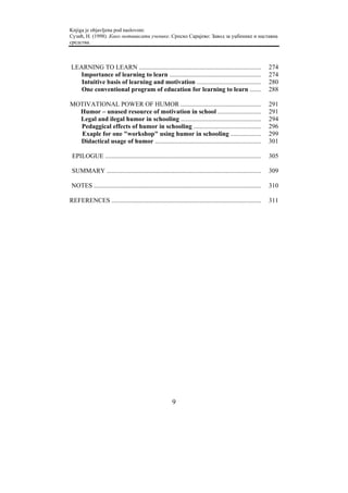 Knjiga je objavljena pod naslovom:
Сузић, Н. (1998). Како мотивисати ученике. Српско Сарајево: Завод за уџбенике и наставна
средства.



LEARNING TO LEARN ............................................................................                    274
   Importance of learning to learn .........................................................                      274
   Intuitive basis of learning and motivation ........................................                            280
   One conventional program of education for learning to learn .......                                            288

MOTIVATIONAL POWER OF HUMOR ..................................................                                    291
  Humor – unused resource of motivation in school ...........................                                     291
  Legal and ilegal humor in schooling ..................................................                          294
  Pedaggical effects of humor in schooling ..........................................                             296
   Exaple for one "workshop" using humor in schooling ...................                                         299
  Didactical usage of humor ..................................................................                    301

 EPILOGUE .................................................................................................       305

 SUMMARY ................................................................................................         309

 NOTES ........................................................................................................   310

REFERENCES .............................................................................................          311




                                                           9
 