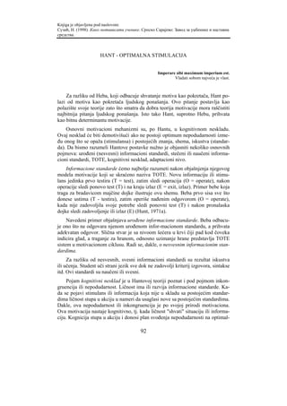 Knjiga je objavljena pod naslovom:
Сузић, Н. (1998). Како мотивисати ученике. Српско Сарајево: Завод за уџбенике и наставна
средства.



                     HANT - OPTIMALNA STIMULACIJA


                                                   Imperare sibi maximum imperium est.
                                                           Vladati sobom najveća je vlast.



    Za razliku od Heba, koji odbacuje shvatanje motiva kao pokretača, Hant po-
lazi od motiva kao pokretača ljudskog ponašanja. Ovo pitanje postavlja kao
polazište svoje teorije zato što smatra da dobra teorija motivacije mora raščistiti
najbitnija pitanja ljudskog ponašanja. Isto tako Hant, suprotno Hebu, prihvata
kao bitnu determinantu motivacije.
    Osnovni motivacioni mehanizmi su, po Hantu, u kognitivnom neskladu.
Ovaj nesklad će biti demotivišući ako ne postoji optimum nepodudarnosti izme-
đu onog što se opaža (stimulansa) i postojećih znanja, shema, iskustva (standar-
da). Da bismo razumeli Hantove postavke nužno je objasniti nekoliko osnovnih
pojmova: urođeni (nesvesni) informacioni standardi, stečeni ili naučeni informa-
cioni standardi, TOTE, kognitivni nesklad, adaptacioni nivo.
    Informacione standarde ćemo najbolje razumeti nakon objašnjenja njegovog
modela motivacije koji se skraćeno naziva TOTE. Novu informaciju ili stimu-
lans jedinka prvo testira (T = test), zatim sledi operacija (O = operate), nakon
operacije sledi ponovo test (T) i na kraju izlaz (E = exit, izlaz). Primer bebe koja
traga za bradavicom majčine dojke ilustruje ovu shemu. Beba prvo sisa sve što
donese ustima (T - testira), zatim operiše nađenim odgovorom (O = operate),
kada nije zadovoljila svoje potrebe sledi ponovni test (T) i nakon pronalaska
dojke sledi zadovoljenje ili izlaz (E) (Hunt, 1971a).
     Navedeni primer objašnjava urođene informacione standarde. Beba odbacu-
je ono što ne odgovara njenom urođenom infor-macionom standardu, a prihvata
adekvatan odgovor. Slična stvar je sa nivoom šećera u krvi čiji pad kod čoveka
indicira glad, a traganje za hranom, odnosno uzimanje hrane predstavlja TOTE
sistem u motivacionom ciklusu. Radi se, dakle, o nesvesnim informacionim stan-
dardima.
     Za razliku od nesvesnih, svesni informacioni standardi su rezultat iskustva
ili učenja. Student uči strani jezik sve dok ne zadovolji kriterij izgovora, sintakse
itd. Ovi standardi su naučeni ili svesni.
    Pojam kognitivni nesklad je u Hantovoj teoriji poznat i pod pojmom inkon-
gruencija ili nepodudarnost. Ličnost ima ili razvija informacione standarde. Ka-
da se pojavi stimulans ili informacija koja nije u skladu sa postojećim standar-
dima ličnost stupa u akciju u nameri da usaglasi nove sa postojećim standardima.
Dakle, ova nepodudarnost ili inkongruencija je po svojoj prirodi motivaciona.
Ova motivacija nastaje kognitivno, tj. kada ličnost "shvati" situaciju ili informa-
ciju. Kognicija stupa u akciju i donosi plan svođenja nepodudarnosti na optimal-

                                          92
 