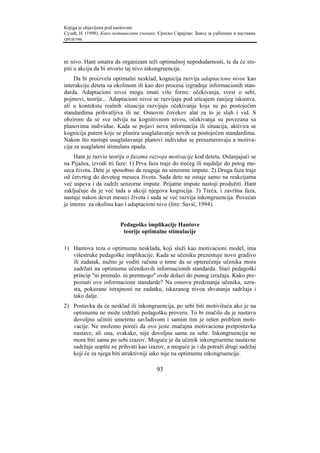 Knjiga je objavljena pod naslovom:
Сузић, Н. (1998). Како мотивисати ученике. Српско Сарајево: Завод за уџбенике и наставна
средства.



ni nivo. Hant smatra da organizam teži optimalnoj nepodudarnosti, te da će stu-
piti u akciju da bi stvorio taj nivo inkongruencije.
     Da bi proizvela optimalni nesklad, kognicija razvija adaptacione nivoe kao
interakciju deteta sa okolinom ili kao deo procesa izgradnje informacionih stan-
darda. Adaptacioni nivoi mogu imati više formi: očekivanja, svest o sebi,
pojmovi, teorije... Adaptacioni nivoi se razvijaju pod uticajem ranijeg iskustva.
ali u kontekstu realnih situacija razvijaju očekivanja koja su po postojećim
standardima prihvatljiva ili ne. Osnovni čovekov alat za to je sluh i vid. S
obzirom da se sve odvija na kognitivnom nivou, očekivanja su povezana sa
planovima individue. Kada se pojavi nova informacija ili situacija, aktivira se
kognicija putem koje se planira usaglašavanje novih sa postojećim standardima.
Nakon što nastupi usaglašavanje planovi individue se preusmeravaju a motiva-
cija za usaglašeni stimulans opada.
     Hant je razvio teoriju o fazama razvoja motivacije kod deteta. Oslanjajući se
na Pijažea, izvodi tri faze: 1) Prva faza traje do trećeg ili najdalje do petog me-
seca života. Dete je sposobno da reaguje na senzorne impute. 2) Druga faza traje
od četvrtog do devetog meseca života. Sada dete ne ostaje samo na reakcijama
već uspeva i da zadrži senzorne impute. Prijatne impute nastoji produžiti. Hant
zaključuje da je već tada u akciji njegova kognicija. 3) Treća, i završna faza,
nastaje nakon devet meseci života i sada se već razvija inkongruencija. Povećan
je interes za okolinu kao i adaptacioni nivo (šire: Savić, 1994).


                         Pedagoške implikacije Hantove
                          teorije optimalne stimulacije

1) Hantova teza o optimumu nesklada, koji služi kao motivacioni model, ima
   višestruke pedagoške implikacije. Kada se učeniku prezentuje novo gradivo
   ili zadatak, nužno je voditi računa o tome da se opterećenje učenika mora
   zadržati na optimumu učenikovih informacionih standarda. Stari pedagoški
   princip "ni premalo. ni premnogo" ovde dolazi do punog izražaja. Kako pre-
   poznati ove informacione standarde? Na osnovu predznanja učenika, uzra-
   sta, pokazane istrajnosti na zadatku, iskazanog nivoa shvatanja sadržaja i
   tako dalje.
2) Postavka da će nesklad ili inkongruencija, po sebi biti motivišuća ako je na
   optimumu ne može izdržati pedagošku proveru. To bi značilo da je nastavu
   dovoljno učiniti umereno savladivom i samim tim je rešen problem moti-
   vacije. Ne možemo poreći da ovo jeste značajna motivaciona pretpostavka
   nastave, ali ona, svakako, nije dovoljna sama za sebe. Inkongruencija ne
   mora biti sama po sebi izazov. Moguće je da učenik inkongruentne nastavne
   sadržaje uopšte ne prihvati kao izazov, a moguće je i da potraži drugi sadržaj
   koji će za njega biti atraktivniji iako nije na optimumu inkongruencije.

                                          93
 