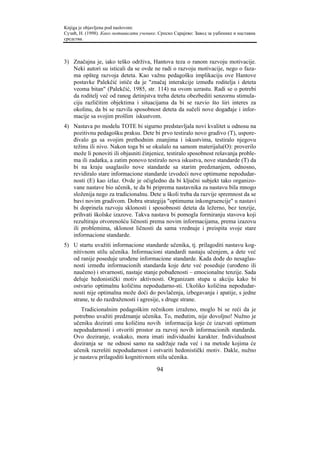 Knjiga je objavljena pod naslovom:
Сузић, Н. (1998). Како мотивисати ученике. Српско Сарајево: Завод за уџбенике и наставна
средства.



3) Značajna je, iako teško održiva, Hantova teza o ranom razvoju motivacije.
   Neki autori su isticali da se ovde ne radi o razvoju motivacije, nego o faza-
   ma opšteg razvoja deteta. Kao važnu pedagošku implikaciju ove Hantove
   postavke Palekčić ističe da je "značaj interakcije između roditelja i deteta
   veoma bitan" (Palekčić, 1985, str. 114) na ovom uzrastu. Radi se o potrebi
   da roditelj već od ranog detinjstva treba detetu obezbediti senzornu stimula-
   ciju različitim objektima i situacijama da bi se razvio što širi interes za
   okolinu, da bi se razvila sposobnost deteta da sučeli nove događaje i infor-
   macije sa svojim prošlim iskustvom.
4) Nastava po modelu TOTE bi sigurno predstavljala novi kvalitet u odnosu na
   pozitivnu pedagošku praksu. Dete bi prvo testiralo novo gradivo (T), uspore-
   đivalo ga sa svojim prethodnim znanjima i iskustvima, testiralo njegovu
   težinu ili nivo. Nakon toga bi se okušalo na samom materijalu(O): proverilo
   može li ponoviti ili objasniti činjenice, testiralo sposobnost rešavanja proble-
   ma ili zadatka, a zatim ponovo testiralo nova iskustva, nove standarde (T) da
   bi na kraju usaglasilo nove standarde sa starim predznanjem, odnosno,
   revidiralo stare informacione standarde izvodeći nove optimume nepodudar-
   nosti (E) kao izlaz. Ovde je očigledno da bi ključni subjekt tako organizo-
   vane nastave bio učenik, te da bi priprema nastavnika za nastavu bila mnogo
   složenija nego za tradicionalnu. Dete u školi treba da razvije spremnost da se
   bavi novim gradivom. Dobra strategija "optimuma inkongruencije" u nastavi
   bi doprinela razvoju sklonosti i sposobnosti deteta da ležerno, bez tenzije,
   prihvati školske izazove. Takva nastava bi pomogla formiranju stavova koji
   rezultiraju otvorenošću ličnosti prema novim informacijama, prema izazovu
   ili problemima, sklonost ličnosti da sama vrednuje i preispita svoje stare
   informacione standarde.
5) U startu uvažiti informacione standarde učenika, tj. prilagoditi nastavu kog-
   nitivnom stilu učenika. Informacioni standardi nastaju učenjem, a dete već
   od ranije poseduje urođene informacione standarde. Kada dođe do nesaglas-
   nosti između informacionih standarda koje dete već poseduje (urođeno ili
   naučeno) i stvarnosti, nastaje stanje pobuđenosti – emocionalne tenzije. Sada
   deluje hedonistički motiv aktivnosti. Organizam stupa u akciju kako bi
   ostvario optimalnu količinu nepodudarno-sti. Ukoliko količina nepodudar-
   nosti nije optimalna može doći do povlačenja, izbegavanja i apatije, s jedne
   strane, te do razdraženosti i agresije, s druge strane.
        Tradicionalnim pedagoškim rečnikom izraženo, moglo bi se reći da je
    potrebno uvažiti predznanje učenika. To, međutim, nije dovoljno! Nužno je
    učeniku dozirati onu količinu novih informacija koje će izazvati optimum
    nepodudarnosti i otvoriti prostor za razvoj novih informacionih standarda.
    Ovo doziranje, svakako, mora imati individualni karakter. Individualnost
    doziranja se ne odnosi samo na sadržaje rada već i na metode kojima će
    učenik razrešiti nepodudarnost i ostvariti hedonistički motiv. Dakle, nužno
    je nastavu prilagoditi kognitivnom stilu učenika.

                                          94
 