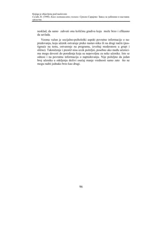 Knjiga je objavljena pod naslovom:
Сузић, Н. (1998). Како мотивисати ученике. Српско Сарајево: Завод за уџбенике и наставна
средства.



    nesklad, da samo zahvati onu količinu gradiva koju može brzo i efikasno
    da savlada.
        Veoma važan je socijalno-psihološki aspekt povratne informacije o na-
    predovanju, koju učenik ostvaruje preko nastav-nika ili na drugi način (pos-
    tignuće na testu, ostvarenje na programu, izveštaj moderatora u grupi i
    slično). Takmičenje i prestiž nisu uvek poželjni, posebno ako među učenici-
    ma mogu dovesti do poređenja koja su nepovoljna za neke učenike. Isto se
    odnosi i na povratnu informaciju o napredovanju. Nije poželjno da jedan
    broj učenika u odeljenju doživi osećaj manje vrednosti samo zato što ne
    mogu raditi jednako brzo kao drugi.




                                          96
 