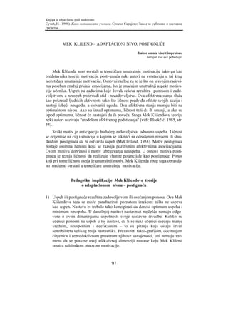 Knjiga je objavljena pod naslovom:
Сузић, Н. (1998). Како мотивисати ученике. Српско Сарајево: Завод за уџбенике и наставна
средства.



           MEK KLILEND – ADAPTACIONI NIVO, POSTIGNUĆE

                                                           Labor omnia vincit improbus.
                                                                Istrajan rad sve pobeđuje.



     Mek Klilenda smo svrstali u teoretičare unutrašnje motivacije iako ga kao
predstavnika teorije motivacije posti-gnuća neki autori ne svrstavaju u taj krug
teoretičara unutrašnje motivacije. Osnovni razlog za to je što on u svojim radovi-
ma poseban značaj pridaje emocijama, što je značajan unutrašnji aspekt motiva-
cije učenika. Uspeh na zadacima koje čovek rešava rezultira ponosom i zado-
voljstvom, a neuspeh proizvodi stid i nezadovoljstvo. Ova afektivna stanja služe
kao pokretač ljudskih aktivnosti tako što ličnost predviđa efekte svojih akcija i
nastoji izbeći neugodu, a ostvariti ugodu. Ova afektivna stanja moraju biti na
optimalnom nivou. Ako su iznad optimuma, ličnost teži da ih smanji, a ako su
ispod optimuma, ličnost će nastojati da ih poveća. Stoga Mek Klilendovu teoriju
neki autori nazivaju "modelom afektivnog podsticanja" (vidi: Plaekčić, 1985, str.
34).
    Svaki motiv je anticipacija budućeg zadovoljstva, odnosno uspeha. Ličnost
se orijentiše na cilj i situacije u kojima se takmiči sa određenim nivoom ili stan-
dardom postignuća da bi ostvarila uspeh (McClelland, 1953). Motiv postignuća
postaje osobina ličnosti koja se razvija pozitivnim afektivnima asocijacijama.
Ovom motivu doprinosi i motiv izbegavanja neuspeha. U osnovi motiva posti-
gnuća je težnja ličnosti da realizuje vlastite potencijale kao postignuće. Ponos
koji pri tome ličnost oseća je unutrašnji motiv. Mek Klilenda zbog toga opravda-
no možemo svrstati u teoretičare unutrašnje motivacije.


                Pedagoške implikacije Mek Klilendove teorije
                     o adaptacionom nivou – postignuću

1) Uspeh ili postignuće rezultira zadovoljstvom ili osećanjem ponosa. Ova Mek
   Klilendova teza se može parafrazirati poznatom izrekom: ništa ne uspeva
   kao uspeh. Nastavu bi trebalo tako koncipirati da donosi optimum uspeha i
   minimum neuspeha. U današnjoj nastavi nastavnici najčešće nemaju odgo-
   vore o ovim dimenzijama uspešnosti svoje nastavne izvedbe. Koliko su
   učenici ponosni na uspeh u toj nastavi, da li se neki učenici osećaju manje
   vrednim, neuspešnim i neefikasnim – to su pitanja koja ostaju izvan
   senzibiliteta velikog broja nastavnika. Prezauzeti fakto-grafijom, dociranjem
   činjenica i reproduktivnom proverom njihove usvojenosti, oni nemaju vre-
   mena da se posvete ovoj afek-tivnoj dimenziji nastave koju Mek Klilend
   smatra suštinskom osnovom motivacije.



                                          97
 
