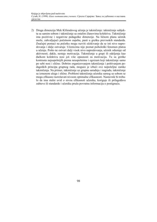 Knjiga je objavljena pod naslovom:
Сузић, Н. (1998). Како мотивисати ученике. Српско Сарајево: Завод за уџбенике и наставна
средства.



2) Druga dimenzija Mek Klilendovog učenja je takmičenje: takmičenje subjek-
   ta sa samim sobom i takmičenje sa ostalim članovima kolektiva. Takmičenje
   ima pozitivne i negativne pedagoške dimenzije. Na ličnom planu učenik
   može, zahvaljujući početnom uspehu, pasti u grešku previsokih standarda.
   Značajni pomaci na početku mogu razviti očekivanje da se isti nivo napre-
   dovanja i dalje ostvaruje. Učenicima nije poznat psihološki fenomen platoa
   u učenju. Pošto ne ostvari dalji visok nivo napredovanja, učenik odustaje od
   aktivnosti; dakle, nestaje motivacija. Takmičenje u grupi ili odeljenju kao
   đačkom kolektivu nosi još više opasnosti za motivaciju. Tu su greške
   kontrasta najuspešnijih prema neuspešnima i egoizam koji takmičenje samo
   po sebi nosi i slično. Dobrim organizovanjem takmičenja i poštivanjem pe-
   dagoških principa grupnog rada, moguće je izbeći ove nepoželjne zamke
   takmičenja. Na primer, takmičenje uz grupnu saradnju i nagradu, takmičenje
   sa izmenom uloga i slično. Problemi takmičenja učenika samog sa sobom se
   mogu efikasno razrešavati nivoom optimalne efikasnosti. Nastavnik bi treba-
   lo da ima stalni uvid o nivou efikasnoti učenika, koriguje ili prilagođava
   zahteve ili standarde i učeniku pruža povratnu informaciju o postignuću.




                                          98
 