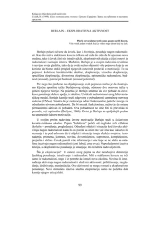 Knjiga je objavljena pod naslovom:
Сузић, Н. (1998). Како мотивисати ученике. Српско Сарајево: Завод за уџбенике и наставна
средства.



                 BERLAJN – EKSPLORATIVNA AKTIVNOST


                                          Pluris est oculatus testis unus quam auriti decem.
                                  Više vredi jedan svedok koji je video nego deset koji su čuli.


     Berlajn polazi od teze da čovek, kao i životinja, poseduje nagon radoznalo-
sti. Kao što miš u staklenom kavezu trčkara od zida do zida da bi upoznao novu
sredinu, tako i čovek čini niz istraživačkih, eksplorativnih akcija u čijoj osnovi je
radoznalost i saznajni interes. Međutim, Berlajn je u svojim radovima revidirao
i razvijao svoja gledišta, tako da je ovde nužno objasniti više pojmova koje je on
koristio da bismo stekli pregled njegovih osnovnih postavki o motivaciji. To su
pojmovi: kolativne karakteristike okoline, eksploracija, vizuelna eksploracija,
specifična eksploracija, diverzivna eksploracija, epistemička radoznalost, bud-
nost (arousal), potencijal budnosti (arousal potential).
     Pre nego što pređemo na objašnjavanje ovih pojmova nužno je da ilustruje-
mo ključne uporišne tačke Berlajnovog učenja, odnosno dve osnovne tačke u
genezi njegove teorije. Na početku je Berlajn smatrao da sve pobude za čove-
kovo ponašanje dolaze spolja, iz okoline. Uvidevši nedostatnost ovog bihevioris-
tičkog model, Berlajn kasnije traži odgovore o pobuđenosti centralnog nervnog
sistema (CNS-a). Smatra da je motivacija odraz funkcionalne potrebe mozga za
određenim nivoom pobuđenosti. Da bi mozak funkcionisao, nužno je da ostane
permanentno aktivan ili pobuđen. Ova pobuđenost ne sme biti ni prevelika ni
premala, već optimalna (Berlyne, 1966). Ovim je Berlajn sa spoljašnjih prešao
na unutrašnje faktore motivacije.
    U svojim prvim radovima izvore motivacije Berlajn traži u kolativnim
karakteristikama okoline. Pojam "kolativne" potiče od engleske reči cillation
(koleišn – poređenje, pregledanje). Određeni objekti i situacije kod čoveka akti-
viraju nagon radoznalosti kada ih on poredi sa onim što već ima kao iskustvo ili
saznanje i to pod uslovom da ti objekti i situacije imaju sledeća svojstva: izne-
nađenje, promena, kontrast, novina, dvosmislenost, suprotnost, kompleksnost,
prepreka i slično. Čovek poredi više informacija i one koje se ne slažu sa osta-
lima izazivaju nagon radoznalosti (crni labud, crna ovca). Nepodudarnost izaziva
tenziju, a eksplorativno ponašanje je smanjuje, što rezultira zadovoljstvom.
    Šta je eksploracija? U osnovi ovog pojma su dve neodvojive dimenzije
ljudskog ponašanja: istraživanje i radoznalost. Miš u staklenom kavezu ne trči
samo iz radoznalosti, nego i iz potrebe da istraži novu okolinu. Novina ili izne-
nađenja aktiviraju nagon radoznalosti i sledi niz aktivnosti: približavanje, razgle-
danje, dodirivanje, manipulacija. Ove aktivnosti se mogu svrstati u eksplorativno
ponašanje. Novi stimulans izaziva snažnu eksploraciju samo na početku dok
kasnije njegov uticaj slabi.



                                           99
 