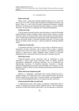 Knjiga je objavljena pod naslovom:
Сузић, Н. (1998). Како мотивисати ученике. Српско Сарајево: Завод за уџбенике и наставна
средства.



                                O    SADRŽAJU

    Pojam motivacije
    Nakon uvida u veliki broj teoretskih određenja pojma motiva i motivacije
jasno je da se ne može izdvojiti jedna kompletna i kompleksna definicija ovog
pojma. Stoga se u ovom radu ide putem određivanja kriterijuma izvođenja
definicije i izvođenja dosad nespornih elemenata definicije u raznim teorijama
motivacije. Na ovaj način se ovaj pojam šire i neposrednije objašnjava.
    Teorije motivacije
    U okviru analize teoretskih učenja o motivaciji polazi se od prvih filozofskih
postavki Dekarta, Spinoze, Lajbnica, Hobsa, Loka i Kanta u kojima se temelje
savremena učenja o motivaciji. Dalje, sledi istorijska geneza od ranog bihevio-
rizma, instinktivizma, psihoanalize, kognitivizma, preko humanističke psiholo-
gije do savremenih učenja o teorijama unutrašnje motivacije. Na kraju je data
analiza dvociljnih teorija motivacije i njihovog doprinosa tumačenju ljudskih
motiva.
    Vanjski izvori motivacije
    U teoretskim radovima o motivaciji u novije vreme se intentivno govori o
unutrašnjim izvorima motivacije a da se gotovo ništa ne kaže o vanjskim
izvorima motiva. Niz ovih izvora ovde je razmotren sa teoretskog i praktičnog
aspekta, uz ukazivanje na njihov pedagoški značaj. Posebno su izdvojene
pedagoške pouke o svakom od ovih izvora motivacije u školskim uslovima.
    Motivacija i moral
    Vrednosno-moralna osnova motivacije malo je analizirana je malo
analizirana u većem broju teorija motivacije. Pošto su ljudske vrednosti
najznačajnije determinante čovekovog delovanja, one su nezaobilazne pri
objašnjavanju motivacije. Ta društvena dimenzija motivacije i istorijske
promene od dogmatskog ka humanom moralu predmet su šire rasprave u ovom
podnaslovu. Ovde se ukazuje na neke dimenzije proučavanja motivacije koje tek
treba da uslede.
    Odnos motivacije i kognitivnog stila
    Odavna se u pedagogiji i psihologiji ističe važnost kognitivnog stila u
školskom učenju, ali se malo radova bavi vezom kognitivnog stila i motivacije
učenika. Analizom niza istraživanja i nastavnih situacija u ovom podnaslovu se
izvodi niz korisnih pedagoških pouka o vezi kognitivnog stila i motivacije.
    Uticaj emocionalne klime na motivaciju
    U tradicionalnoj nastavi malo pažnje se pridavalo emocionalnoj klimi u
razredu. To pitanje nije smatrano važnim aspektom nastave. Tako su generacije
nastavnika završile profesionalno obrazovanje a da nisu upoznate sa elementar-

                                          10
 