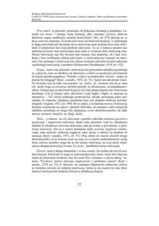 Knjiga je objavljena pod naslovom:
Сузић, Н. (1998). Како мотивисати ученике. Српско Сарајево: Завод за уџбенике и наставна
средства.



    Prvo, motiv je pokretač ponašanja, ali prikazuje i kretanje u ponašanju. La-
tinska reč motus = kretnja, tečaj, kretanje, obrt, osećanje, čuvstvo, duševna
delatnost, nagon, nadahnuće, ustanak, buna (Žepić, 1961, str. 219) ukazuje na to
da je osnovno značenje, ili koren reči motiv prvenstveno kretanje. U psihologiji
je dugo preovladavalo shvatanje da je motivacija samo početna faza neke aktiv-
nosti ili pripremna faza koja prethodi aktivnosti. To se u nastavu prenelo kao
stereotip po kome faza motivisanja traje samo u uvodnom delu nastavnog časa.
Proces motivacije nije bio shvaćen kao trajanje, kao priprema, ali i kao izvo-
đenje i kao verifikacija efekata aktivnosti, a zatim ponovno vraćanje na aktiv-
nost. Ova saznanja o motivaciji kao ciklusu možemo zahvaliti novijim radovima
u psihologiji motivacije, a posebno Hekhauzenu (Heckhausen, 1974, str. 152).
      Drugo, motiv kao pokretač i motivacija kao personalna odrednica ponašanja
se, u pravilu, vežu za određeni cilj aktivnosti, a ciljevi su neodvojivi od trenutnih
ili trajnih potreba pojedinca. "Potrebe i ciljevi su međusobno zavisni – jedno ne
postoji bez drugoga" (Kreč i saradn., 1972, str. 71). Autori navode primer vlasti.
Ne možemo reći da neko ima potrebu za vlašću ali možemo reći da je vlast
cilj preko koga se ostvaruju različite potrebe za afirmacijom, za pripadanjem i
slično. Istrajavanje na aktivnosti kojoj je cilj vlast prepoznajemo kao motivisano
ponašanje. Cilj je krajnji uslov aktivnosti, tvrde Ingliš i Ingliš, te upućuju na
alternativu – "ali većina psihologa pretpostavlja, takođe, postojanje jedne per-
sonalne ili organske odrednice ponašanja koja nije potpuno funkcija potrebe"
(English i English, 1972, str. 299). Mi se, dakle, u tumačenju motiva i motivacije
možemo orijentisati na ciljeve i potrebe individue, ali moramo voditi računa da
određena ponašanja ne mogu biti objašnjena ovom determinisanošću, da neke
motive moramo tumačiti na drugi način.
    Treće, u odnosu na cilj aktivnosti i potrebe individue možemo govoriti o
pozitivnim i negativnim motivima. Kada neka aktivnost vodi ka određenom
objektu ili određenim uslovima delovanja, tada govorimo o privlačenju, o pozi-
tivnoj motivaciji. Ako je u osnovi ponašanja strah, averzija, negativno vredno-
vanje, tada možemo očekivati negativni smer akcije u odnosu na predmet ili
situaciju (Kreč i saradn., 1972, str. 71). Ovaj odnos ne smemo shvatiti strogo
deterministički, ali je korisno imati na umu ovo svojstvo ambivalentnosti većeg
broja motiva, posebno stoga što je niz teorija motivacije na ovaj način objaš-
njavao ukupnu motivaciju čoveka. To su tzv. konfliktne teorije motivacije.
     Četvrto, motivi deluju dinamično i to kao sistem. Za razliku od crta ili oso-
bina ličnosti, kod kojih se traga za nepromenljivošću, motiv može biti relativno
trajna ali dinamična struktura, kao što može biti i trenutna, u okviru datog sis-
tema. "Čovekovi motivi obrazuju organizovan i ujednačen sistem" (Kreč i
saradn., 1972, str. 71). S obzirom da, analogno Olportovim zahtevima, motive
ne možemo odvojiti od subjekta motivacije, nužno je da imamo na umu dina-
mičnost motivacionih struktura ličnosti u određenoj situaciji.



                                          22
 