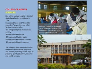 COLLEGE OF HEALTH
SCIENCES.
Lies within Mulago hospital . It initially
started as a faculty of medicine in
1924 .
It was established on 1st Dec 2007
under the “universities and other
Tertiary institutions Act.
The college comprises four schools
namely;
The school of Medicine.
The school of Public Health
The school of Biometric Sciences
The school of Health sciences.
The college is dedicated to improving
the health of the people in Uganda
and beyond promoting health eqity by
providing quality education, research
and health services.
 