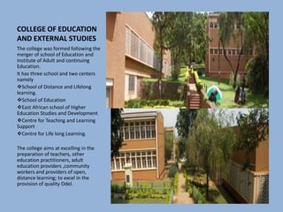 COLLEGE OF EDUCATION
AND EXTERNAL STUDIES
The college was formed following the
merger of school of Education and
Institute of Adult and continuing
Education.
It has three school and two centers
namely
School of Distance and Lifelong
learning.
School of Education
East African school of Higher
Education Studies and Development
Centre for Teaching and Learning
Support
Centre for Life long Learning.
The college aims at excelling in the
preparation of teachers, other
education practitioners, adult
education providers ,community
workers and providers of open,
distance learning; to excel in the
provision of quality Odel.
 