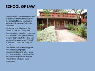SCHOOL OF LAW
The school of Law was established
as the department of Law under
the school of Social Sciences at
Makerere University College in
June 1968.
The Department became the
school of Law on 1st July 1970.
The school of Law offers programs
that include a four year Bachelor
of Laws Degree (L.L.B), a two year
Master of Laws program (L.L.M)
as well as a Doctorate program
(L.LD).
The School aims at keeping pace
with the changing legal
environment among other aims.
It’s curriculum has programs that
are tailored to produce a more
relevant and all round legal
profession.
 