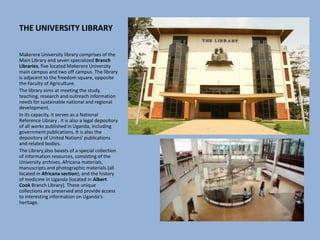 THE UNIVERSITY LIBRARY
Makerere University library comprises of the
Main Library and seven specialized Branch
Libraries, five located Makerere University
main campus and two off campus. The library
is adjacent to the freedom square, opposite
the Faculty of Agriculture.
The library aims at meeting the study,
teaching, research and outreach information
needs for sustainable national and regional
development.
In its capacity, it serves as a National
Reference Library . it is also a legal depository
of all works published in Uganda, including
government publications. It is also the
depository of United Nations' publications
and related bodies.
The Library also boasts of a special collection
of information resources, consisting of the
University archives, Africana materials,
manuscripts and photographic materials (all
located in Africana section); and the history
of medicine in Uganda (located in Albert
Cook Branch Library). These unique
collections are preserved and provide access
to interesting information on Uganda's
heritage.
 
