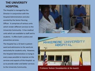 THE UNIVERSITY
HOSPITAL
The Hospital is managed by the
Director in conjunction with the
Hospital Administration and also
assisted by the Senior Nursing
Officer. It comprises of various units
which render different services to the
University Community. It has medical
units which are available to staff and to
students. It offers both curative and
preventive services.
The Hospital has a 32 bed in-patient
ward and admissions to the ward are
exclusively for students only. However,
the Hospital Administration is trying in
every ways possible to improve on the
services and aspects of the Hospital so
as to provide wider and better services
to the University Community.
 