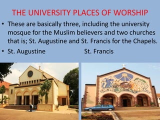 THE UNIVERSITY PLACES OF WORSHIP
• These are basically three, including the university
mosque for the Muslim believers and two churches
that is; St. Augustine and St. Francis for the Chapels.
• St. Augustine St. Francis
 