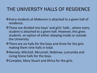 THE UNIVERSITY HALLS OF RESIDENCE
Every students at Makerere is attached to a given hall of
residence.
These are divided into boys’ and girls’ halls , where every
student is attached to a given hall. However, this gives
students an option of either sleeping inside or outside
the University.
There are six halls for the boys and three for the girls
making them nine halls in total.
Namely; Mitchell, Nkrumah, Nsibirwa, Lumumba and
Living Stone halls for the boys.
Complex, Mary Stuart and Africa for the girls.
 