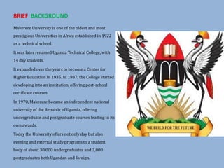 BRIEF BACKGROUND
Makerere University is one of the oldest and most
prestigious Universities in Africa established in 1922
as a technical school.
It was later renamed Uganda Technical College, with
14 day students.
It expanded over the years to become a Center for
Higher Education in 1935. In 1937, the College started
developing into an institution, offering post-school
certificate courses.
In 1970, Makerere became an independent national
university of the Republic of Uganda, offering
undergraduate and postgraduate courses leading to its
own awards.
Today the University offers not only day but also
evening and external study programs to a student
body of about 30,000 undergraduates and 3,000
postgraduates both Ugandan and foreign.
 