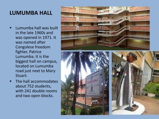 LUMUMBA HALL
 Lumumba hall was built
in the late 1960s and
was opened in 1971. It
was named after
Congolese freedom
fighter, Patrice
Lumumba. It is the
biggest hall on campus,
located on Lumumba
road just next to Mary
Stuart.
 The hall accommodates
about 752 students,
with 241 double rooms
and two open blocks.
 