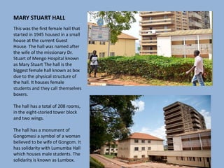 MARY STUART HALL
This was the first female hall that
started in 1945 housed in a small
house at the current Guest
House. The hall was named after
the wife of the missionary Dr.
Stuart of Mengo Hospital known
as Mary Stuart The hall is the
biggest female hall known as box
due to the physical structure of
the hall. It houses female
students and they call themselves
boxers.
The hall has a total of 208 rooms,
in the eight-storied tower block
and two wings.
The hall has a monument of
Gongomesi a symbol of a woman
believed to be wife of Gongom. It
has solidarity with Lumumba Hall
which houses male students. The
solidarity is known as Lumbox.
 