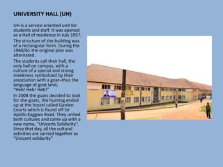 UNIVERSITY HALL (UH)
UH is a service oriented unit for
students and staff. It was opened
as a Hall of residence in July 1957.
The structure of the building was
of a rectangular form. During the
1960/61 the original plan was
alternated.
The students call their hall, the
only hall on campus, with a
culture of a special and strong
meekness symbolized by their
association with a goat–thus the
language of goat land,
“Heb! Heb! Heb!”
In 2004 the goats decided to look
for she goats, the hunting ended
up at the hostel called Garden
Courts which is found off Sir
Apollo Kaggwa Road. They united
both cultures and came up with a
new name, “Unicorts Solidarity”.
Since that day, all the cultural
activities are carried together as
“Unicent solidarity”
 