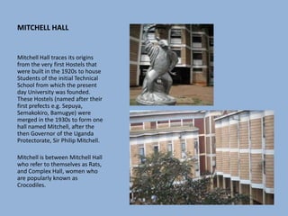 MITCHELL HALL
Mitchell Hall traces its origins
from the very first Hostels that
were built in the 1920s to house
Students of the initial Technical
School from which the present
day University was founded.
These Hostels (named after their
first prefects e.g. Sepuya,
Semakokiro, Bamugye) were
merged in the 1930s to form one
hall named Mitchell, after the
then Governor of the Uganda
Protectorate, Sir Philip Mitchell.
Mitchell is between Mitchell Hall
who refer to themselves as Rats,
and Complex Hall, women who
are popularly known as
Crocodiles.
 