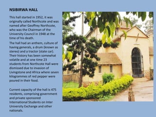 NSIBIRWA HALL
This hall started in 1952, it was
originally called Northcote and was
named after Geoffrey Northcote,
who was the Chairman of the
University Council in 1948 at the
time of his death.
The hall had an anthem, culture of
having generals, a drum (known as
stereo) and a tractor (state car).
Their history has been somewhat
volatile and at one time 23
students from Northcote Hall were
dismissed due to invasion of
Livingstone and Africa where seven
kilogrammes of red pepper were
poured in their food.
Current capacity of the hall is 475
residents, comprising government
and private sponsored
International Students on Inter
University Exchange and other
nationals.
 