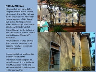 NKRUMAH HALL
Nkrumah hall was named after
the great African leader Kwame
Nkrumah of Ghana. The hall was
at first known as new Hall under
the management of Northcote,
but gained its independence
after a while though it still shares
a kitchen with Nsibirwa Hall.
It is well known for the culture of
Pan Africanism. In front of the hall
you find Kwame Nkurumah’s
monument.
Nkrumah Hall is located on Pool
Road after the swimming pool
opposite Faculty of Economics
and Management.
It accommodates a total number
of about 500 students.
The Hall also uses Osagyefo to
mean Nkrumah. It is in solidarity
with Mulago View Hostel and
Nkruview solidarity binds the two
residences together.
 