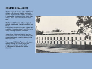 COMPLEX HALL (CCE)
The hall originally started as the Old Mitchell
hall and CCE main hall of adult education
studies. The hall started in 1982 as complex
It is located at the southern end of the main
campus about 150 metres from the main
gate.
The hall has 157 rooms, 101 are triple, 56
double, and a single. The hall comprises four
blocks.
Complex hall is identified by the symbol of a
crocodile. Hence complexers are referred to
as the gallant guaranteed crocodiles.
The origin of the symbol started way back
when complex hall would flood a lot but the
students persisted, therefore acquiring the
title “crocodile”.
“Harmony with Diginity” are the hall values
that encompass all cultural norms and
disciplinary values of complex hall.
It is affiliated to Mitchell hall of male
students.
 