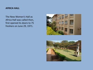 AFRICA HALL
The New Women’s Hall as
Africa Hall was called then,
first opened its doors to 75
freshers on June 29, 1971.
 