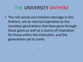 THE UNIVERSITY ANTHEM
• The rich words and timeless message in this
Anthem, are an eternal inspiration to the
countless generations that have gone through
these gates as well as a source of inspiration
for those within the institution, and the
generations yet to come.
 
