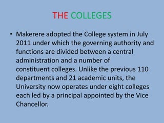 THE COLLEGES
• Makerere adopted the College system in July
2011 under which the governing authority and
functions are divided between a central
administration and a number of
constituent colleges. Unlike the previous 110
departments and 21 academic units, the
University now operates under eight colleges
each led by a principal appointed by the Vice
Chancellor.
 
