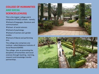 COLLEGE OF HUMANITIES
AND SOCIAL
SCIENCES.(CHUSS)
This is the largest college and it
comprises of five(5) schools namely;
School of languages, literature and
communication.
School of social sciences.
School of psychology
School of women and gender
studies
School of liberal and performing
Arts.
The college also comprises one
institute called Makerere Institute of
Social Research(MISR)
The college aims at promoting the
disciplines of humanities and social
sciences through teaching , learning,
research and knowledge transfer
partnerships.
 