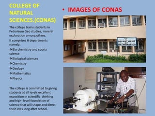 COLLEGE OF
NATURAL
SCIENCES.(CONAS)
• IMAGES OF CONAS
The college trains students in
Petroleum Geo studies, mineral
exploration among others.
It comprises 6 departments
namely;
Bio chemistry and sports
science
Biological sciences
Chemistry
Geology
Mathematics
Physics
The college is committed to giving
students at all levels excellent
exposition in scientific thinking
and high- level foundation of
science that will shape and direct
their lives long after school.
 