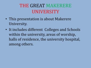 THE GREAT MAKERERE
UNIVERSITY
• This presentation is about Makerere
University.
• It includes different Colleges and Schools
within the university, areas of worship,
halls of residence, the university hospital,
among others.
 