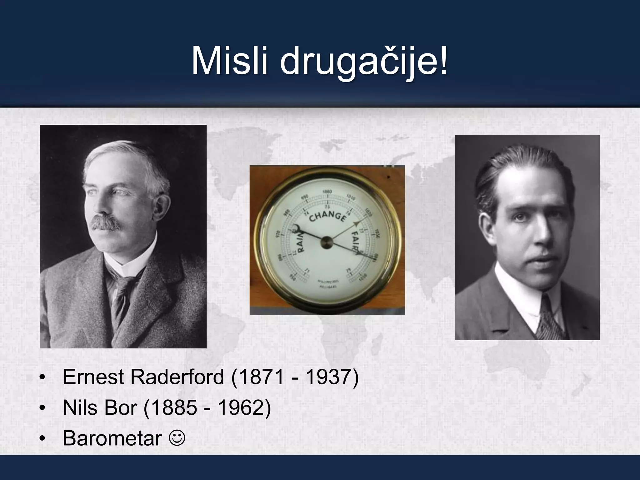 Misli drugačije!
• Ernest Raderford (1871 - 1937)
• Nils Bor (1885 - 1962)
• Barometar ☺
 