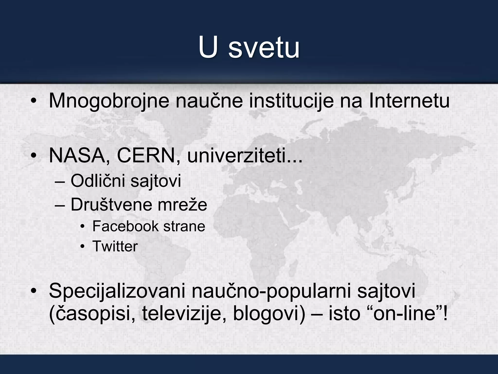 U svetu
• Mnogobrojne naučne institucije na Internetu
• NASA, CERN, univerziteti...
– Odlični sajtovi
– Društvene mreže
• Facebook strane
• Twitter
• Specijalizovani naučno-popularni sajtovi
(časopisi, televizije, blogovi) – isto “on-line”!
 