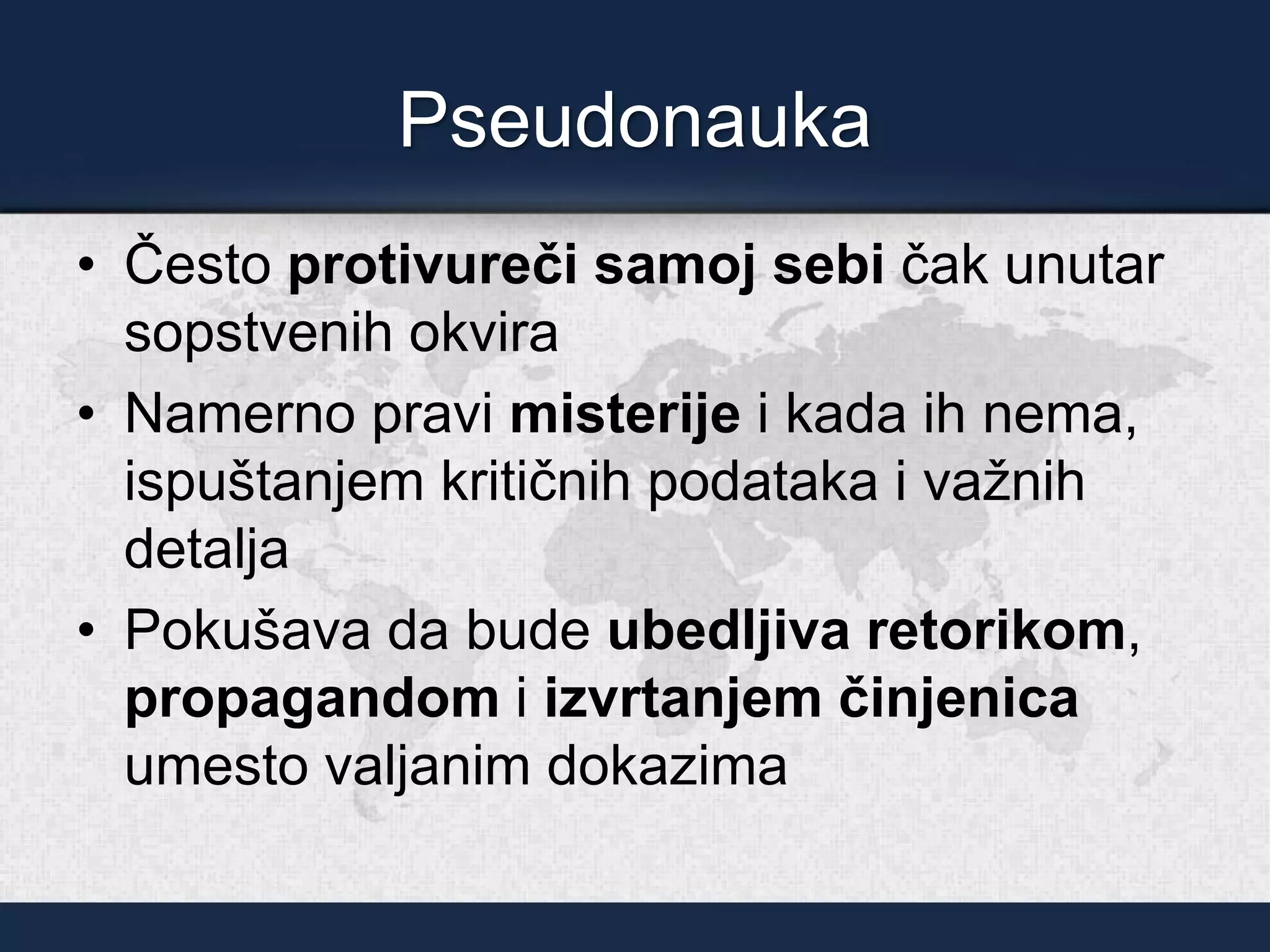 Pseudonauka
• Često protivureči samoj sebi čak unutar
sopstvenih okvira
• Namerno pravi misterije i kada ih nema,
ispuštanjem kritičnih podataka i važnih
detalja
• Pokušava da bude ubedljiva retorikom,
propagandom i izvrtanjem činjenica
umesto valjanim dokazima
 