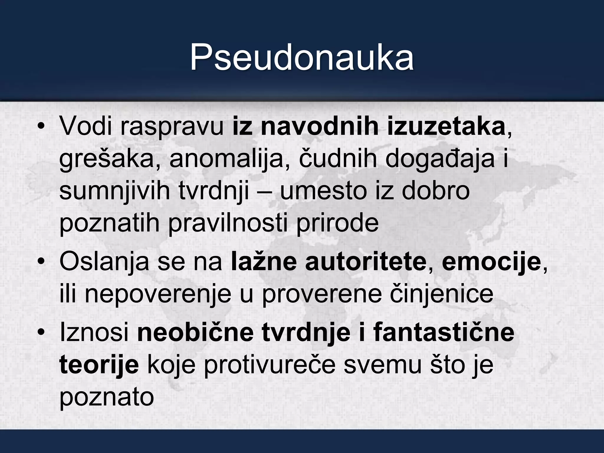 Pseudonauka
• Vodi raspravu iz navodnih izuzetaka,
grešaka, anomalija, čudnih događaja i
sumnjivih tvrdnji – umesto iz dobro
poznatih pravilnosti prirode
• Oslanja se na lažne autoritete, emocije,
ili nepoverenje u proverene činjenice
• Iznosi neobične tvrdnje i fantastične
teorije koje protivureče svemu što je
poznato
 