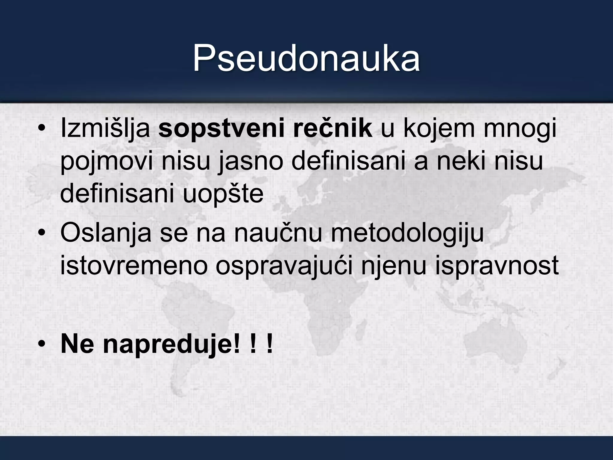 Pseudonauka
• Izmišlja sopstveni rečnik u kojem mnogi
pojmovi nisu jasno definisani a neki nisu
definisani uopšte
• Oslanja se na naučnu metodologiju
istovremeno ospravajući njenu ispravnost
• Ne napreduje! ! !
 