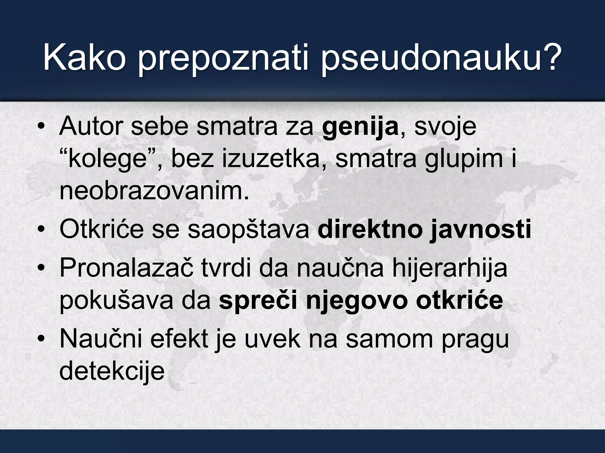 Kako prepoznati pseudonauku?
• Autor sebe smatra za genija, svoje
“kolege”, bez izuzetka, smatra glupim i
neobrazovanim.
• Otkriće se saopštava direktno javnosti
• Pronalazač tvrdi da naučna hijerarhija
pokušava da spreči njegovo otkriće
• Naučni efekt je uvek na samom pragu
detekcije
 