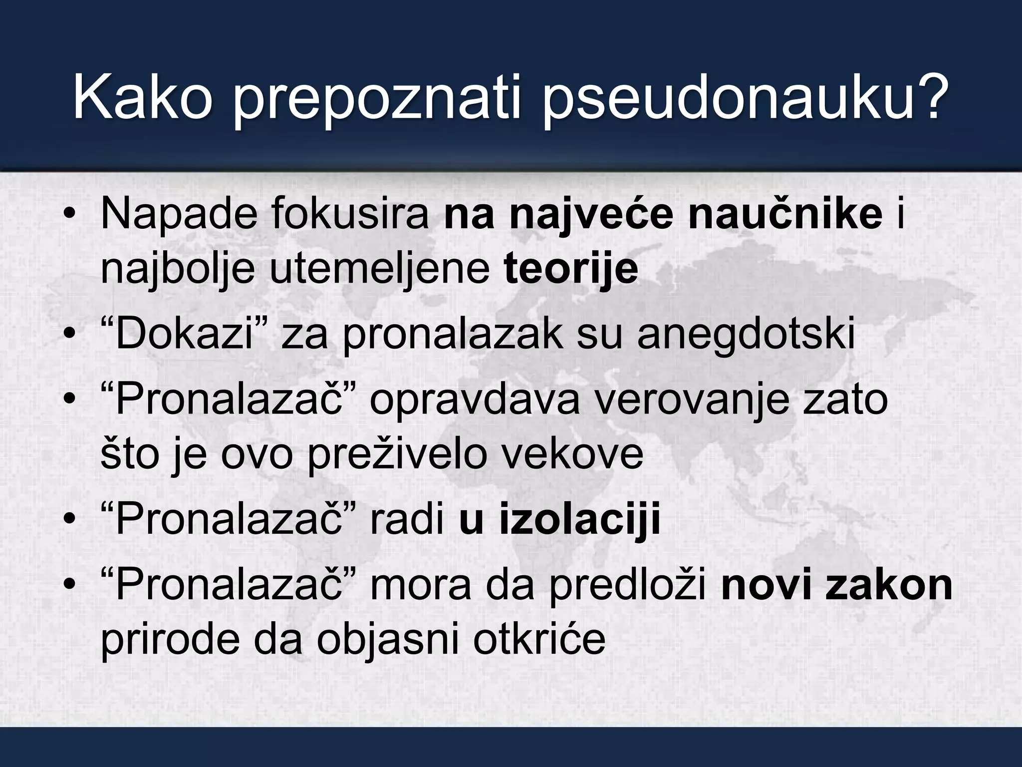 Kako prepoznati pseudonauku?
• Napade fokusira na najveće naučnike i
najbolje utemeljene teorije
• “Dokazi” za pronalazak su anegdotski
• “Pronalazač” opravdava verovanje zato
što je ovo preživelo vekove
• “Pronalazač” radi u izolaciji
• “Pronalazač” mora da predloži novi zakon
prirode da objasni otkriće
 
