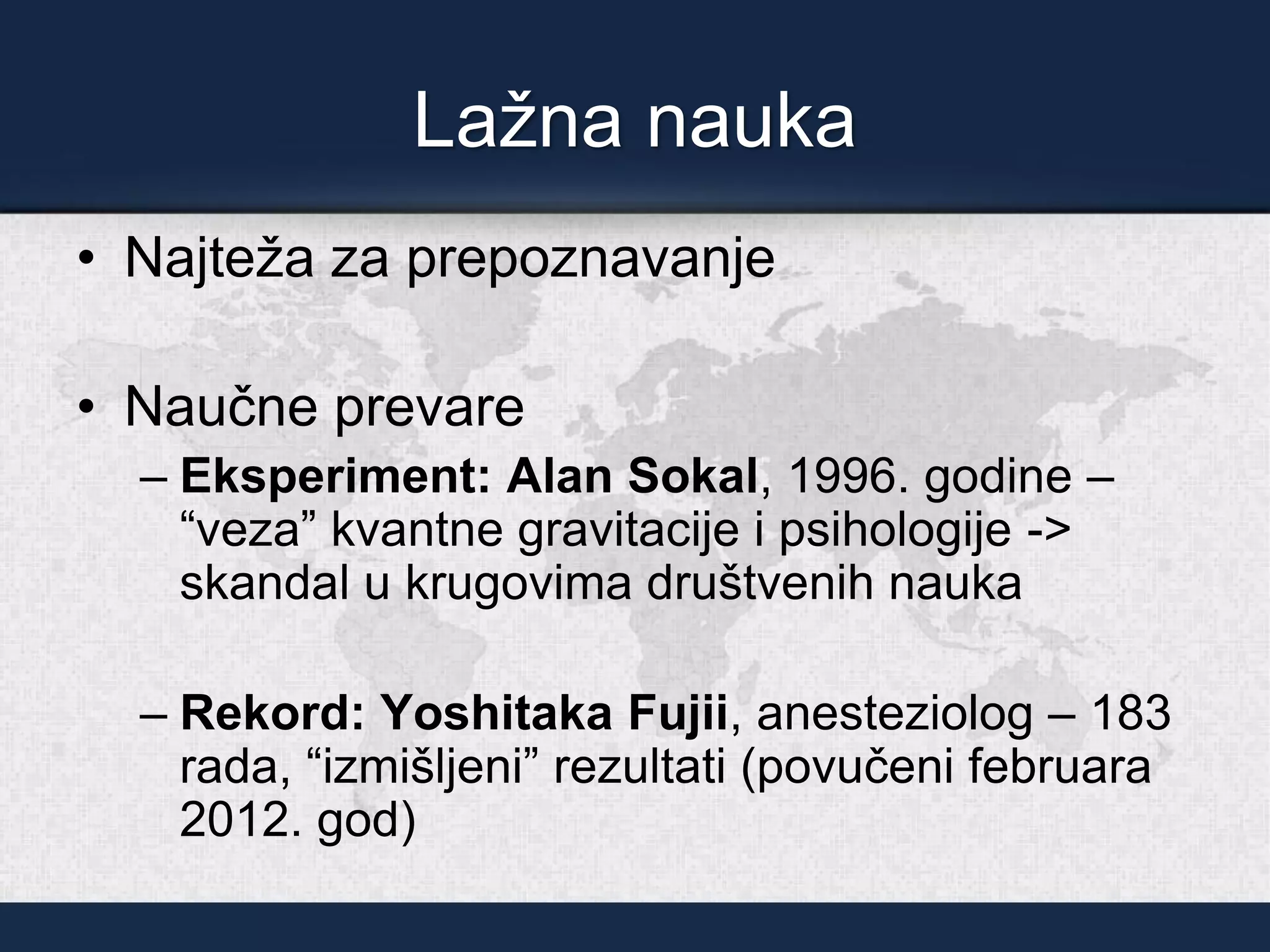 Lažna nauka
• Najteža za prepoznavanje
• Naučne prevare
– Eksperiment: Alan Sokal, 1996. godine –
“veza” kvantne gravitacije i psihologije ->
skandal u krugovima društvenih nauka
– Rekord: Yoshitaka Fujii, anesteziolog – 183
rada, “izmišljeni” rezultati (povučeni februara
2012. god)
 