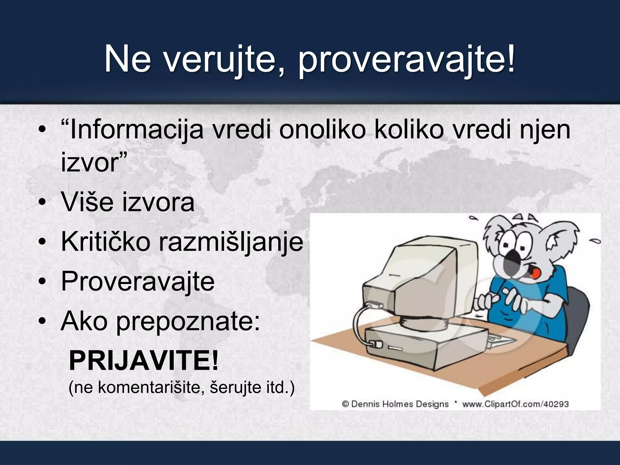 Ne verujte, proveravajte!
• “Informacija vredi onoliko koliko vredi njen
izvor”
• Više izvora
• Kritičko razmišljanje
• Proveravajte
• Ako prepoznate:
PRIJAVITE!
(ne komentarišite, šerujte itd.)
 