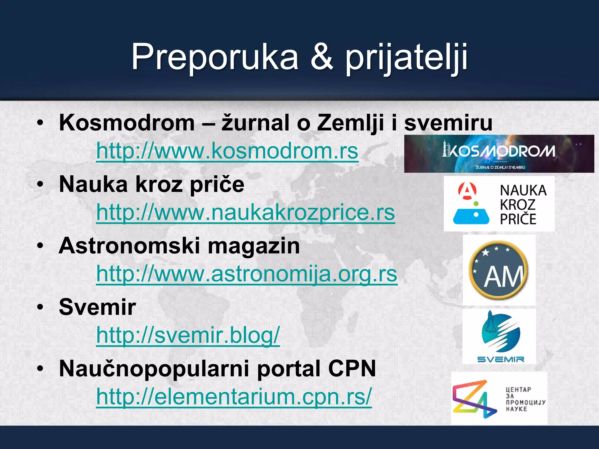 Preporuka & prijatelji
• Kosmodrom – žurnal o Zemlji i svemiru
http://www.kosmodrom.rs
• Nauka kroz priče
http://www.naukakrozprice.rs
• Astronomski magazin
http://www.astronomija.org.rs
• Svemir
http://svemir.blog/
• Naučnopopularni portal CPN
http://elementarium.cpn.rs/
 