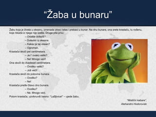 “Žaba u bunaru”
Žabu koja je živela u okeanu, iznenada izbaci talas i prebaci u bunar. Na dnu bunara, ona srete krastaču, tu rođenu,
koja nikada iz njega nije izašla. Druga pita prvu:
– Odakle dolaziš?
– Dolazim iz okeana.
– Kakav je taj okean?
– Ogroman.
Krastača skoči pet centimetara.
– Je l’ ovako veliki?
– Ne! Mnogo veći!
Ona skoči do dvadeset centimetara.
– Ovoliko veliki?
– Još veći!
Krastača skoči do polovine bunara.
– Ovoliko?
– Ne!
Krastača pređe čitavo dno bunara.
– Ovoliko?
– Ne. Mnogo veći.
Potom krastača, uzviknuvši besno: “Lažljivice!” – ujede žabu.
“Mistični kabare”,
Alehandro Hodorovski
 