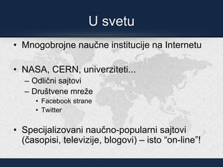 U svetu
• Mnogobrojne naučne institucije na Internetu
• NASA, CERN, univerziteti...
– Odlični sajtovi
– Društvene mreže
• Facebook strane
• Twitter
• Specijalizovani naučno-popularni sajtovi
(časopisi, televizije, blogovi) – isto “on-line”!
 