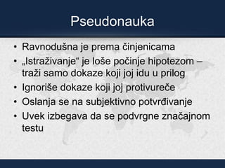 Pseudonauka
• Ravnodušna je prema činjenicama
• „Istraživanje“ je loše počinje hipotezom –
traži samo dokaze koji joj idu u prilog
• Ignoriše dokaze koji joj protivureče
• Oslanja se na subjektivno potvrđivanje
• Uvek izbegava da se podvrgne značajnom
testu
 