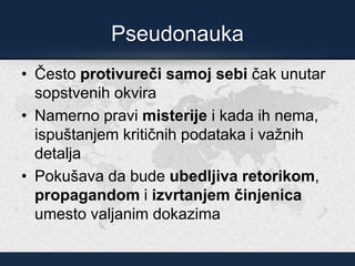Pseudonauka
• Često protivureči samoj sebi čak unutar
sopstvenih okvira
• Namerno pravi misterije i kada ih nema,
ispuštanjem kritičnih podataka i važnih
detalja
• Pokušava da bude ubedljiva retorikom,
propagandom i izvrtanjem činjenica
umesto valjanim dokazima
 