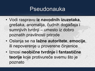 Pseudonauka
• Vodi raspravu iz navodnih izuzetaka,
grešaka, anomalija, čudnih događaja i
sumnjivih tvrdnji – umesto iz dobro
poznatih pravilnosti prirode
• Oslanja se na lažne autoritete, emocije,
ili nepoverenje u proverene činjenice
• Iznosi neobične tvrdnje i fantastične
teorije koje protivureče svemu što je
poznato
 