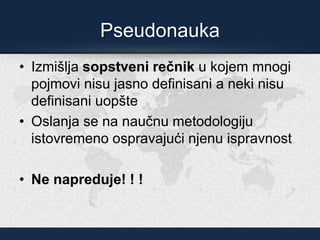 Pseudonauka
• Izmišlja sopstveni rečnik u kojem mnogi
pojmovi nisu jasno definisani a neki nisu
definisani uopšte
• Oslanja se na naučnu metodologiju
istovremeno ospravajući njenu ispravnost
• Ne napreduje! ! !
 