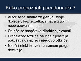 Kako prepoznati pseudonauku?
• Autor sebe smatra za genija, svoje
“kolege”, bez izuzetka, smatra glupim i
neobrazovanim.
• Otkriće se saopštava direktno javnosti
• Pronalazač tvrdi da naučna hijerarhija
pokušava da spreči njegovo otkriće
• Naučni efekt je uvek na samom pragu
detekcije
 