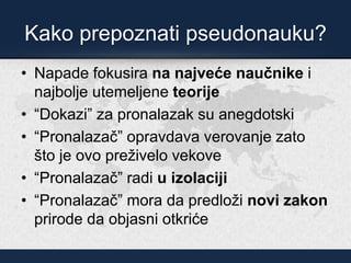 Kako prepoznati pseudonauku?
• Napade fokusira na najveće naučnike i
najbolje utemeljene teorije
• “Dokazi” za pronalazak su anegdotski
• “Pronalazač” opravdava verovanje zato
što je ovo preživelo vekove
• “Pronalazač” radi u izolaciji
• “Pronalazač” mora da predloži novi zakon
prirode da objasni otkriće
 